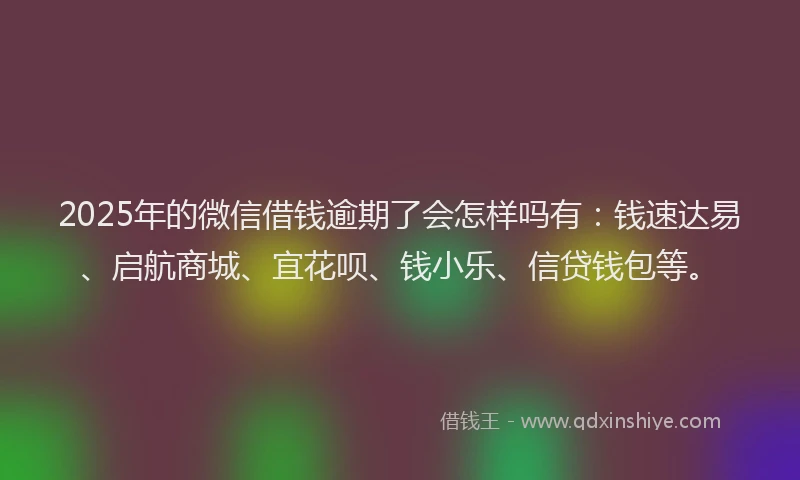 2025年的微信借钱逾期了会怎样吗有：钱速达易、启航商城、宜花呗、钱小乐、信贷钱包等。