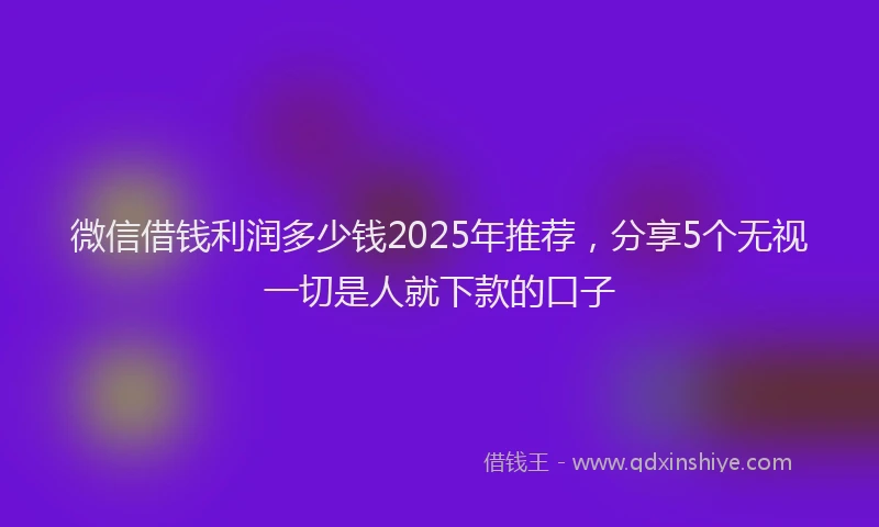 微信借钱利润多少钱2025年推荐，分享5个无视一切是人就下款的口子