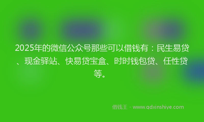 2025年的微信公众号那些可以借钱有：民生易贷、现金驿站、快易贷宝盒、时时钱包贷、任性贷等。