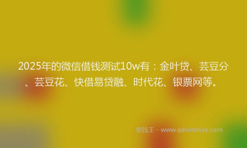 2025年的微信借钱测试10w有：金叶贷、芸豆分、芸豆花、快借易贷融、时代花、银票网等。