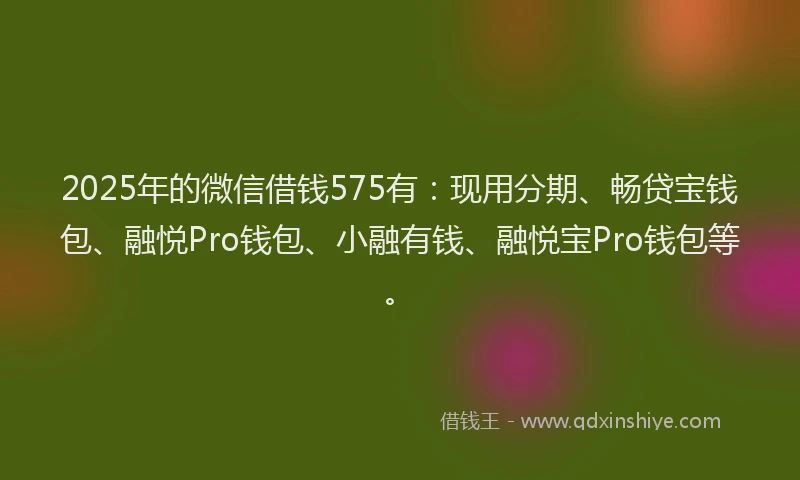 2025年的微信借钱575有：现用分期、畅贷宝钱包、融悦Pro钱包、小融有钱、融悦宝Pro钱包等。