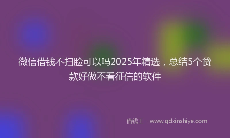 微信借钱不扫脸可以吗2025年精选，总结5个贷款好做不看征信的软件
