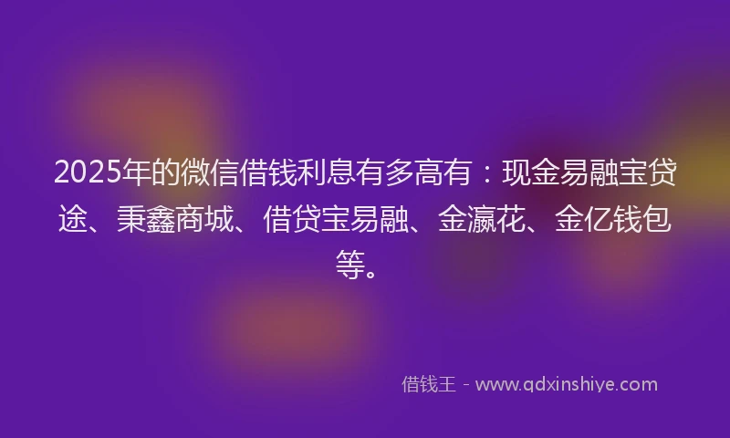 2025年的微信借钱利息有多高有：现金易融宝贷途、秉鑫商城、借贷宝易融、金瀛花、金亿钱包等。