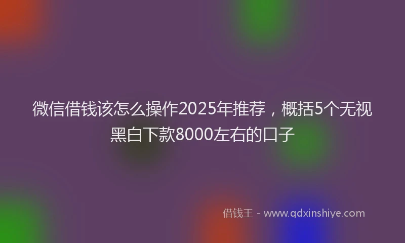 微信借钱该怎么操作2025年推荐，概括5个无视黑白下款8000左右的口子