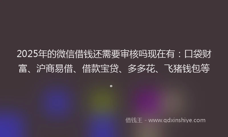 2025年的微信借钱还需要审核吗现在有：口袋财富、沪商易借、借款宝贷、多多花、飞猪钱包等。