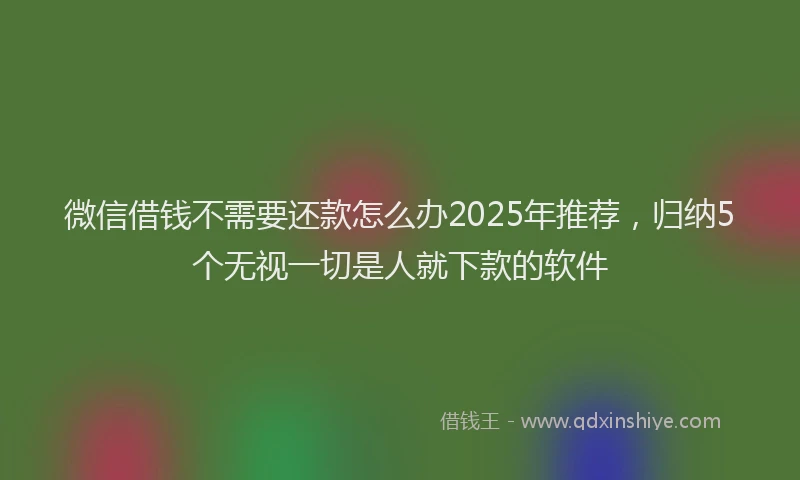 微信借钱不需要还款怎么办2025年推荐，归纳5个无视一切是人就下款的软件