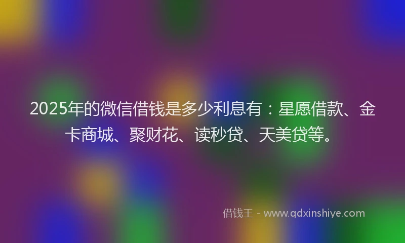 2025年的微信借钱是多少利息有：星愿借款、金卡商城、聚财花、读秒贷、天美贷等。