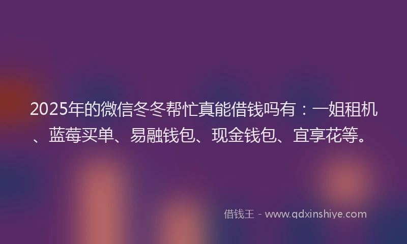 2025年的微信冬冬帮忙真能借钱吗有：一姐租机、蓝莓买单、易融钱包、现金钱包、宜享花等。