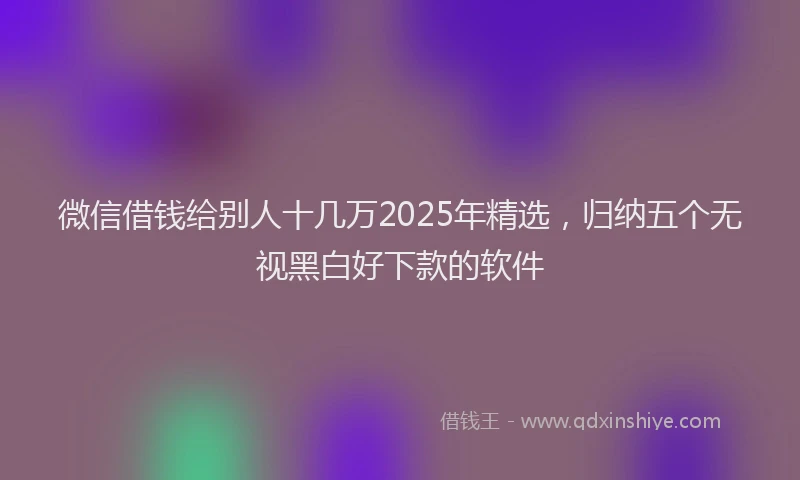 微信借钱给别人十几万2025年精选，归纳五个无视黑白好下款的软件
