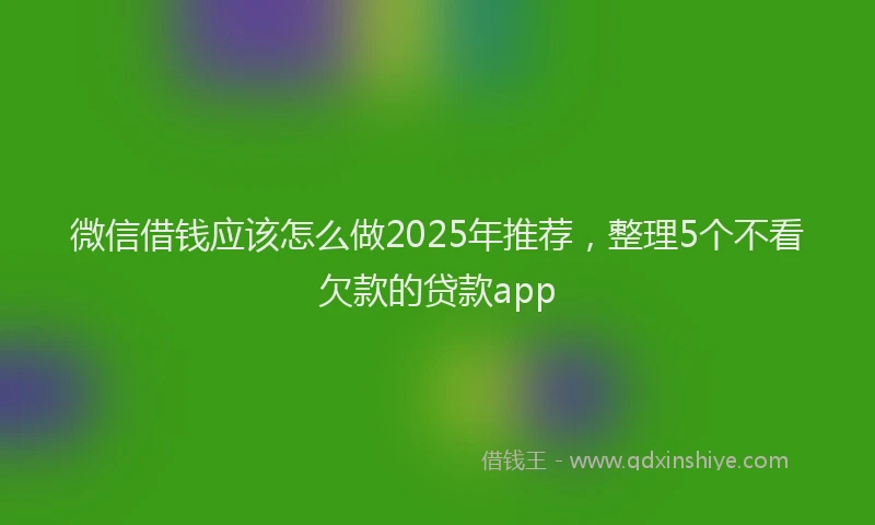 微信借钱应该怎么做2025年推荐，整理5个不看欠款的贷款app