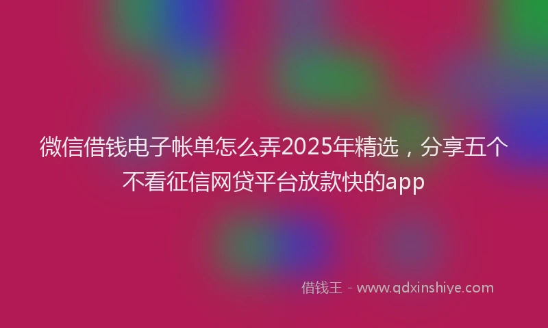 微信借钱电子帐单怎么弄2025年精选，分享五个不看征信网贷平台放款快的app