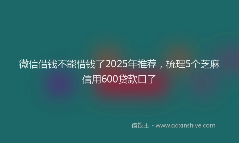 微信借钱不能借钱了2025年推荐，梳理5个芝麻信用600贷款口子