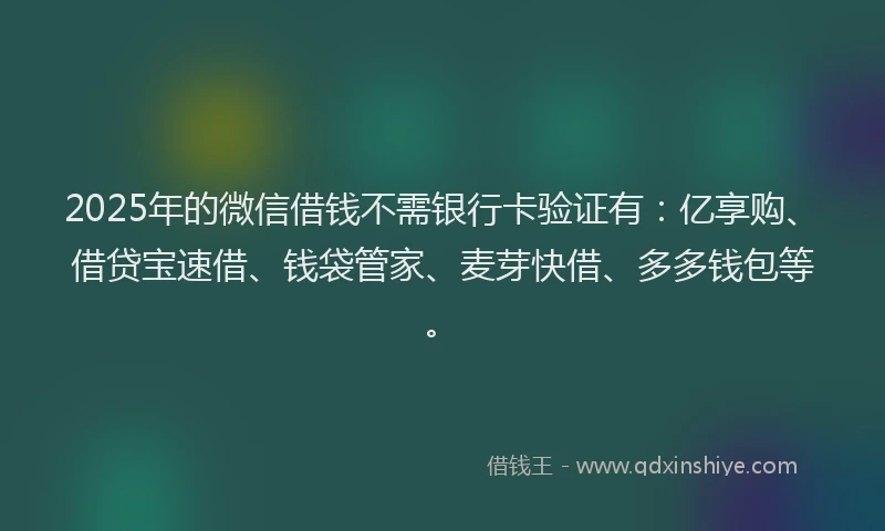 2025年的微信借钱不需银行卡验证有：亿享购、借贷宝速借、钱袋管家、麦芽快借、多多钱包等。