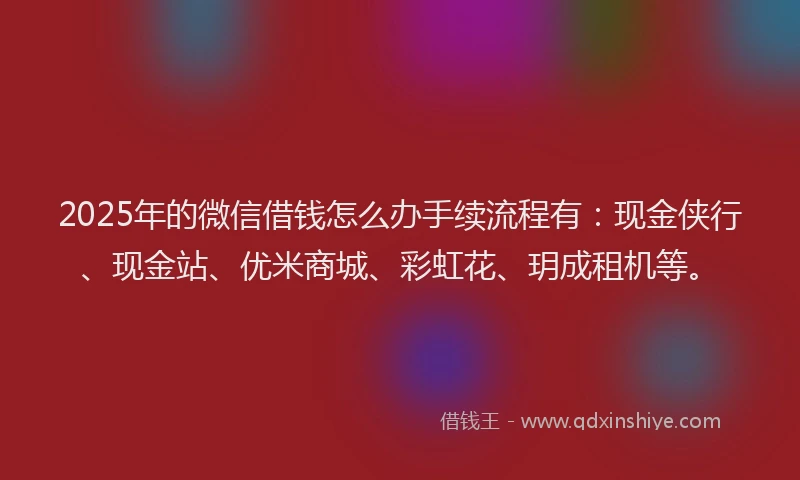 2025年的微信借钱怎么办手续流程有：现金侠行、现金站、优米商城、彩虹花、玥成租机等。