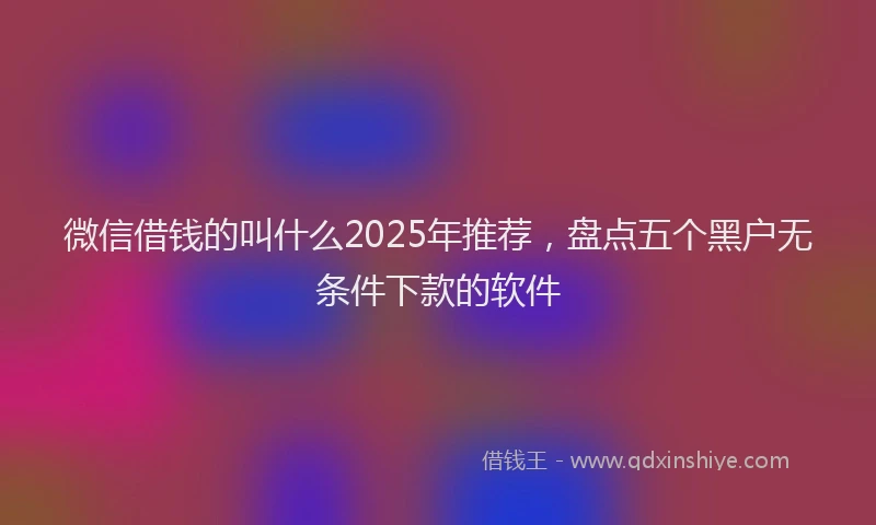 微信借钱的叫什么2025年推荐，盘点五个黑户无条件下款的软件