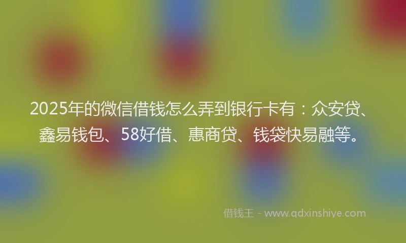 2025年的微信借钱怎么弄到银行卡有：众安贷、鑫易钱包、58好借、惠商贷、钱袋快易融等。