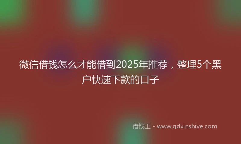 微信借钱怎么才能借到2025年推荐，整理5个黑户快速下款的口子