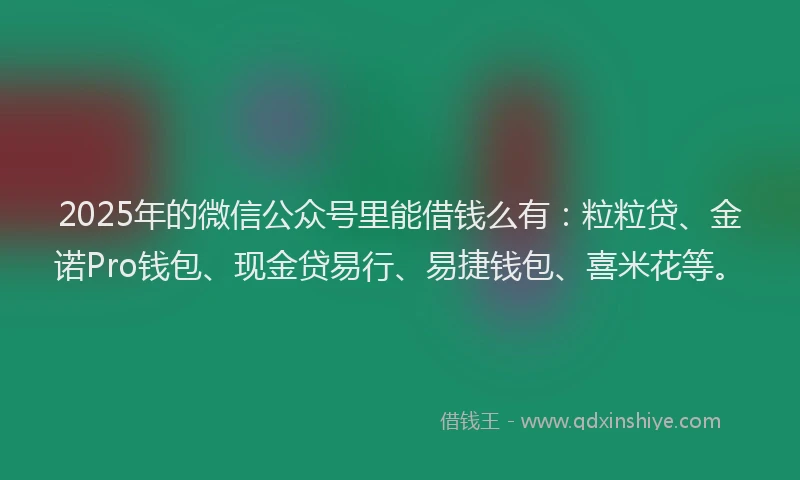 2025年的微信公众号里能借钱么有：粒粒贷、金诺Pro钱包、现金贷易行、易捷钱包、喜米花等。