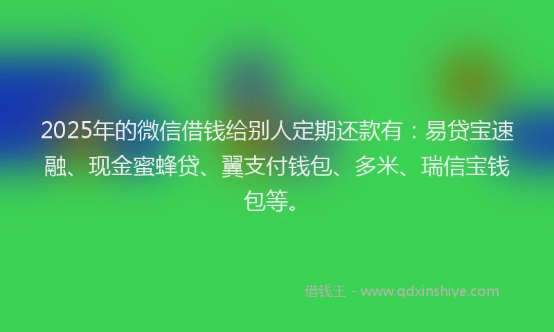 2025年的微信借钱给别人定期还款有：易贷宝速融、现金蜜蜂贷、翼支付钱包、多米、瑞信宝钱包等。