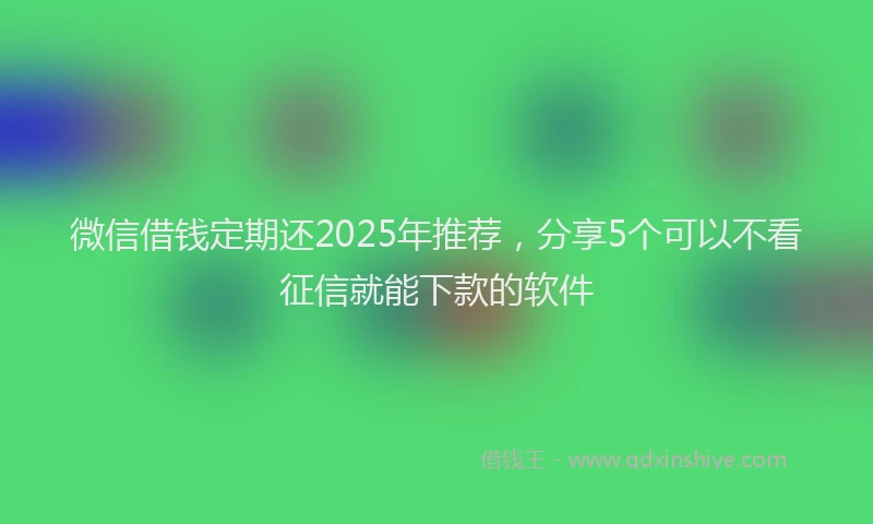 微信借钱定期还2025年推荐，分享5个可以不看征信就能下款的软件