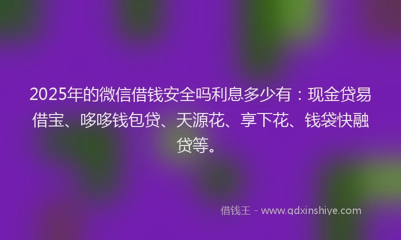 2025年的微信借钱安全吗利息多少有：现金贷易借宝、哆哆钱包贷、天源花、享下花、钱袋快融贷等。