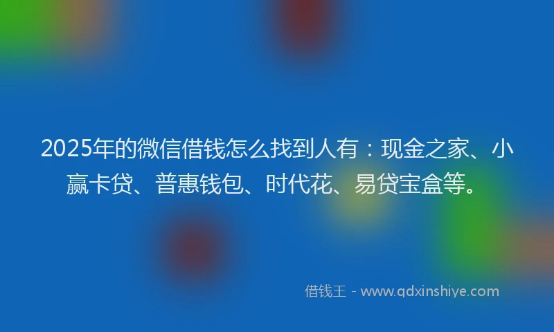 2025年的微信借钱怎么找到人有：现金之家、小赢卡贷、普惠钱包、时代花、易贷宝盒等。