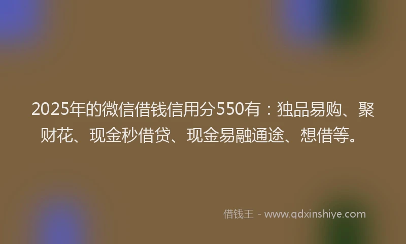 2025年的微信借钱信用分550有：独品易购、聚财花、现金秒借贷、现金易融通途、想借等。
