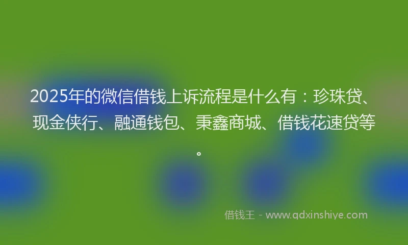 2025年的微信借钱上诉流程是什么有：珍珠贷、现金侠行、融通钱包、秉鑫商城、借钱花速贷等。