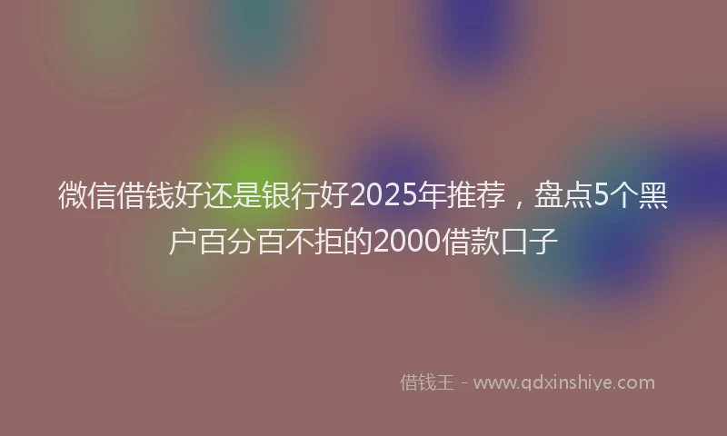 微信借钱好还是银行好2025年推荐，盘点5个黑户百分百不拒的2000借款口子