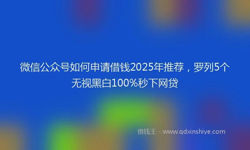 微信公众号如何申请借钱2025年推荐，罗列5个无视黑白100%秒下网贷