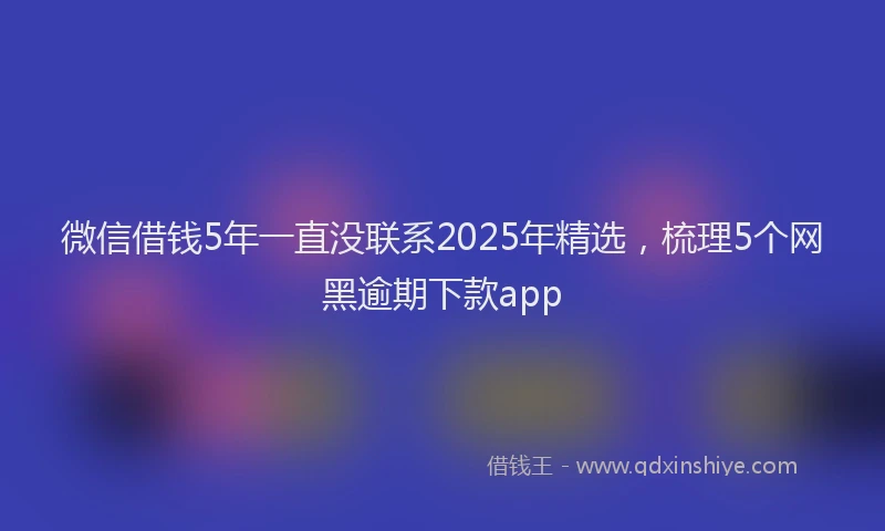 微信借钱5年一直没联系2025年精选，梳理5个网黑逾期下款app