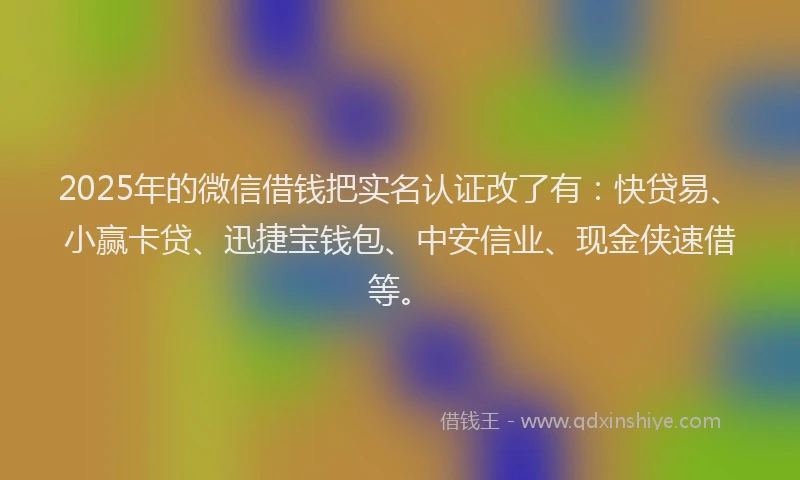 2025年的微信借钱把实名认证改了有：快贷易、小赢卡贷、迅捷宝钱包、中安信业、现金侠速借等。