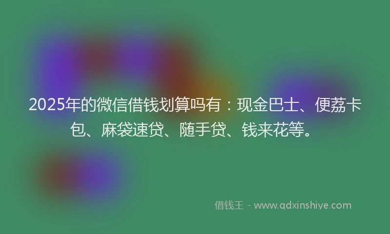 2025年的微信借钱划算吗有：现金巴士、便荔卡包、麻袋速贷、随手贷、钱来花等。