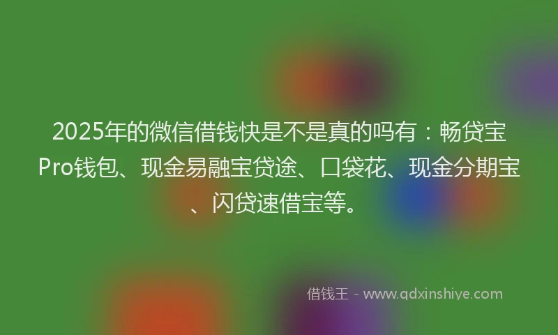 2025年的微信借钱快是不是真的吗有：畅贷宝Pro钱包、现金易融宝贷途、口袋花、现金分期宝、闪贷速借宝等。