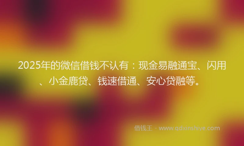 2025年的微信借钱不认有：现金易融通宝、闪用、小金鹿贷、钱速借通、安心贷融等。