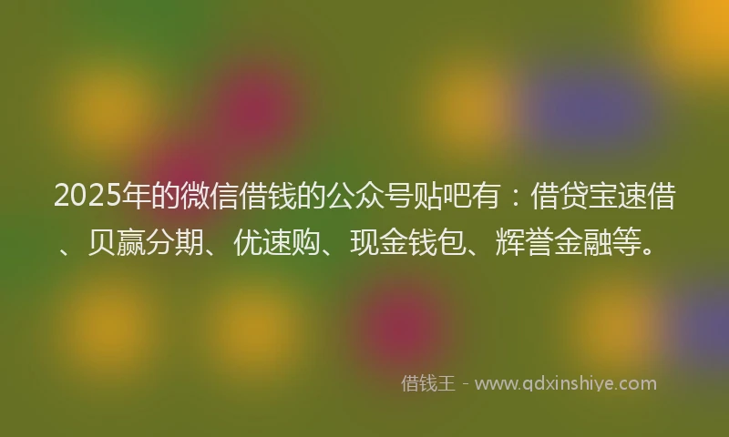 2025年的微信借钱的公众号贴吧有：借贷宝速借、贝赢分期、优速购、现金钱包、辉誉金融等。