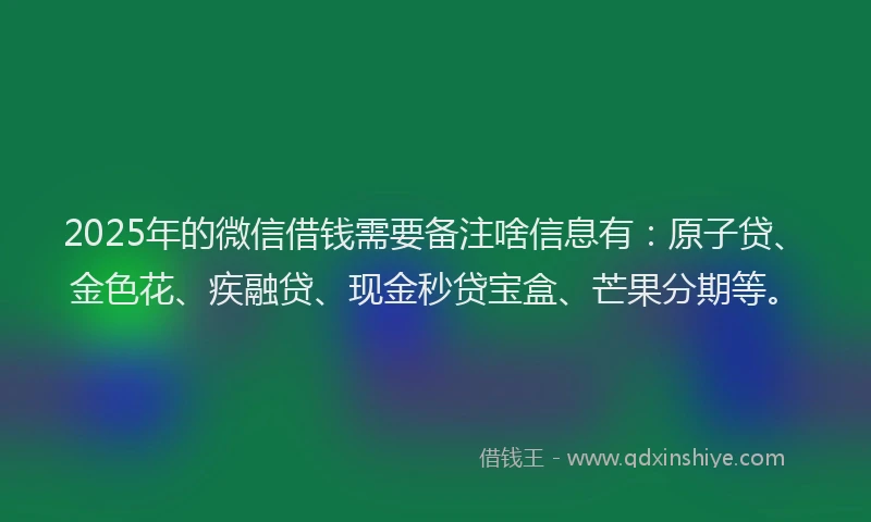 2025年的微信借钱需要备注啥信息有：原子贷、金色花、疾融贷、现金秒贷宝盒、芒果分期等。