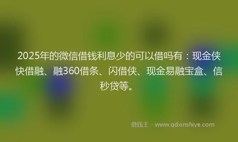 2025年的微信借钱利息少的可以借吗有：现金侠快借融、融360借条、闪借侠、现金易融宝盒、信秒贷等。