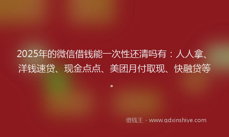 2025年的微信借钱能一次性还清吗有：人人拿、洋钱速贷、现金点点、美团月付取现、快融贷等。
