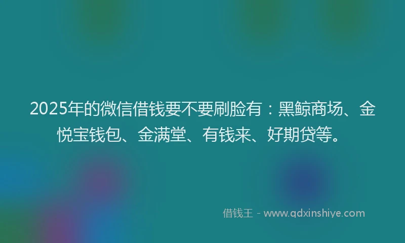 2025年的微信借钱要不要刷脸有：黑鲸商场、金悦宝钱包、金满堂、有钱来、好期贷等。
