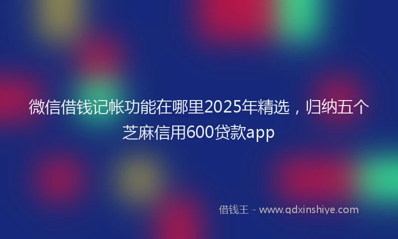 微信借钱记帐功能在哪里2025年精选，归纳五个芝麻信用600贷款app