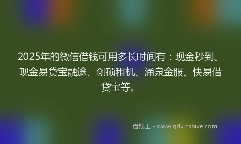 2025年的微信借钱可用多长时间有：现金秒到、现金易贷宝融途、创硕租机、涌泉金服、快易借贷宝等。