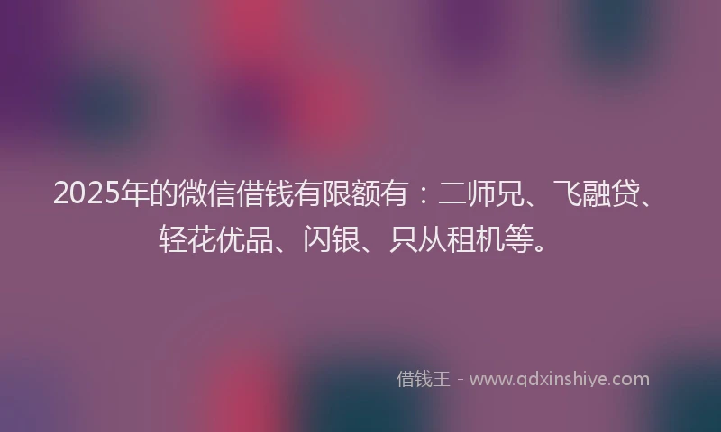 2025年的微信借钱有限额有：二师兄、飞融贷、轻花优品、闪银、只从租机等。