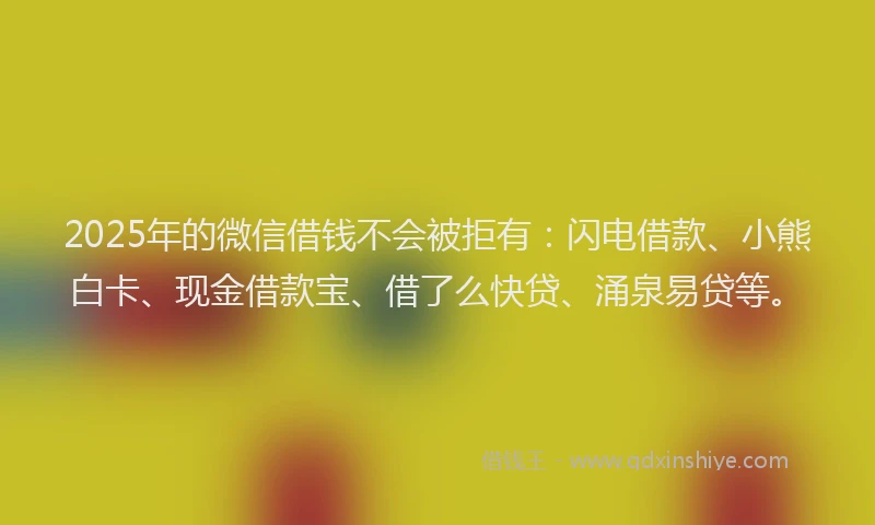 2025年的微信借钱不会被拒有：闪电借款、小熊白卡、现金借款宝、借了么快贷、涌泉易贷等。