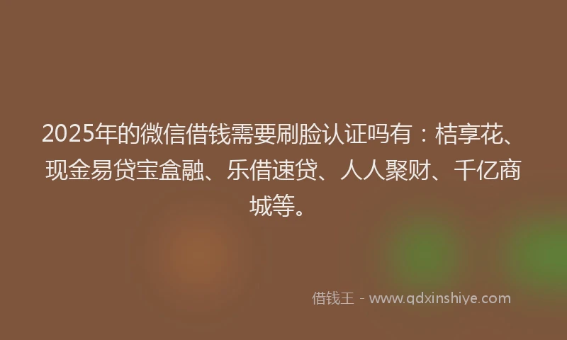 2025年的微信借钱需要刷脸认证吗有：桔享花、现金易贷宝盒融、乐借速贷、人人聚财、千亿商城等。