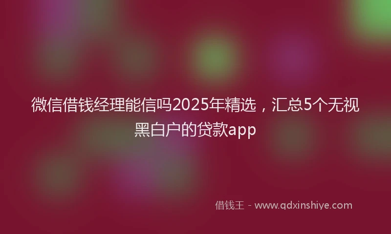 微信借钱经理能信吗2025年精选，汇总5个无视黑白户的贷款app