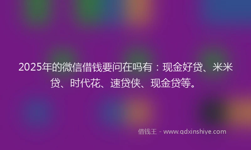 2025年的微信借钱要问在吗有：现金好贷、米米贷、时代花、速贷侠、现金贷等。