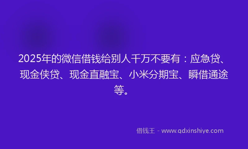 2025年的微信借钱给别人千万不要有：应急贷、现金侠贷、现金直融宝、小米分期宝、瞬借通途等。