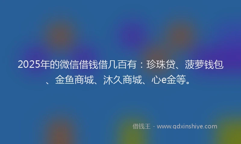 2025年的微信借钱借几百有：珍珠贷、菠萝钱包、金鱼商城、沐久商城、心e金等。
