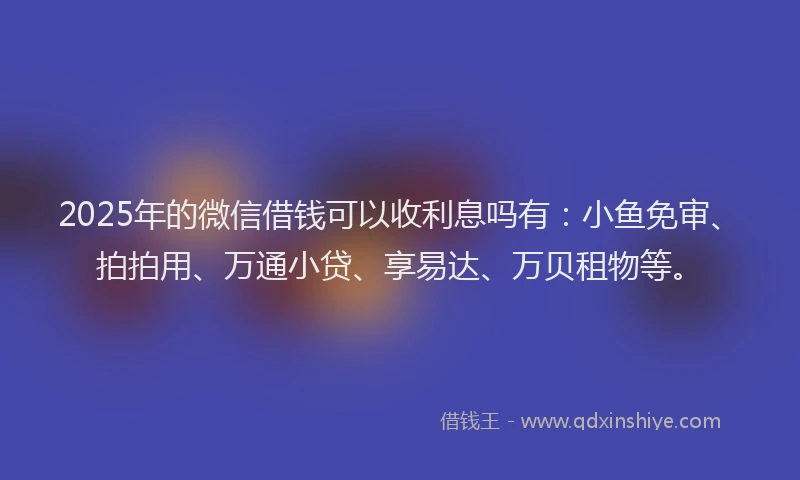 2025年的微信借钱可以收利息吗有：小鱼免审、拍拍用、万通小贷、享易达、万贝租物等。